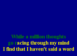 While a million thoughts
go racing through my mind
I fmd that I haven't said a word