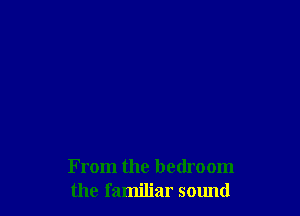 From the bedroom
the familiar sound