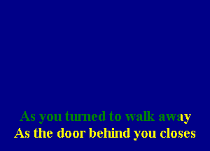 As you turned to walk away
As the door behind you closes