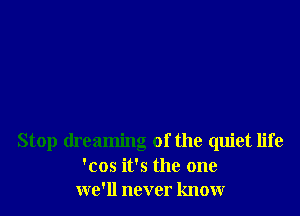 Stop dreaming of the quiet life
'cos it's the one
we'll never know