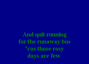 And quit running
for the runaway bus
'cos those rosy
days are few