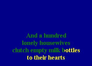 And a hundred
lonely housewives
clutch empty milk bottles
to their hearts