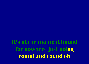 It's at the moment bound
for nowhere just going
round and round oh