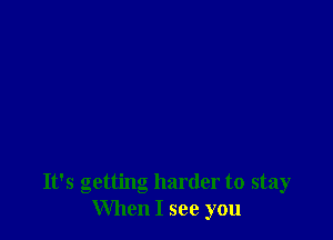 It's getting harder to stay
When I see you