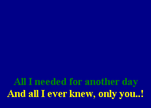 All I needed for another day
And all I ever knew, only you..!