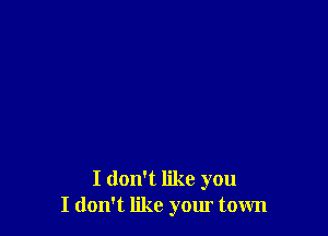 I don't like you
I don't like your town