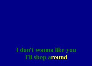 I don't wanna like you
I'll shop around