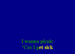 I wanna picnic
'Cos I get sick