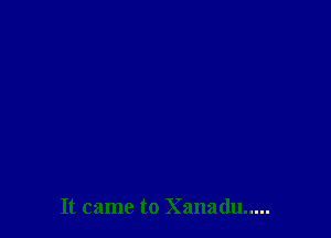It came to Xanadu .....