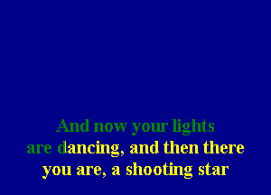 And nonr your lights
are dancing, and then there
you are, a shooting star
