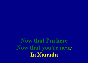 N ow that I'm here
N ow that you're near
In Xanadu