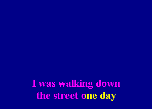 I was walking down
the street one day