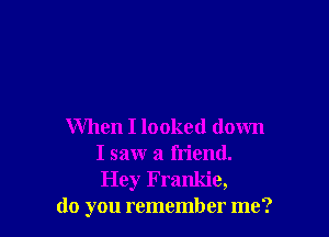 When I looked down
I saw a friend.
Hey Frankie,

do you remember me?