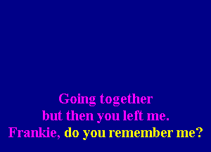 Going together
but then you left me.
Frankie, do you remember me?