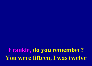 Frankie, do you remember?
You were iifteen, I was twelve