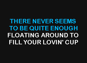 THERE NEVER SEEMS
TO BE QUITE ENOUGH
FLOATING AROUND TO
FILLYOUR LOVIN' CUP