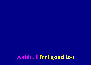 Aahh.. I feel good too