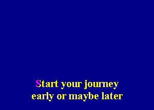 Start your journey
early or maybe later