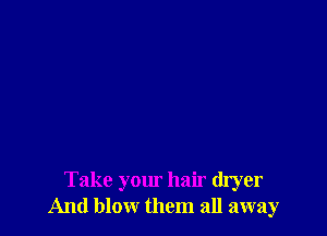 Take your hair dryer
And blow them all away
