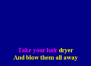 Take your hair dryer
And blow them all away