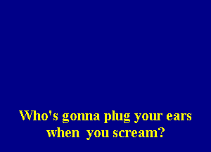 Who's gonna plug your ears
when you scream?