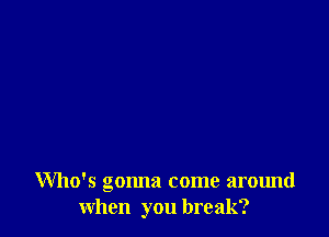 Who's gonna come around
when you break?