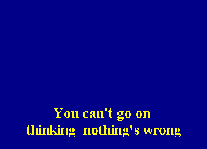 You can't go on
thinking nothing's wrong