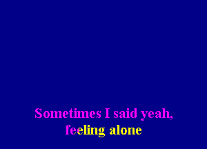 Sometimes I said yeah,
feeling alone