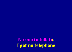 No one to talk to,
I got no telephone