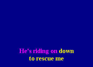 He's riding on down
to rescue me