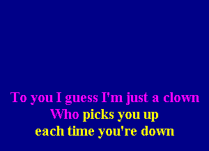 To you I guess I'm just a clown
Who picks you up
each time you're down