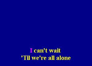 I can't wait
'Til we're all alone