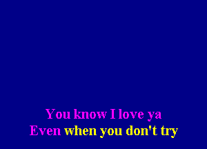 You know I love ya
Even when you don't try