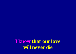 I know that our love
will never die