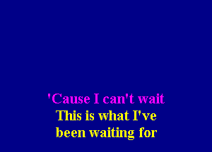 'Cause I can't wait
This is what I've
been waiting for