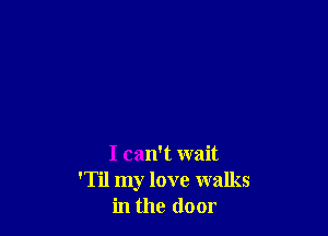 I can't wait
'Til my love walks
in the door