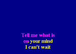 Tell me what is
on your mind
I can't wait