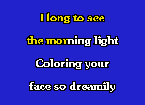 I long to see
the morning light

Coloring your

face so dreamily