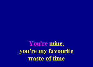 You're mine,
you're my favourite
waste of time