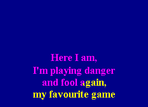 Here I am,
I'm playing danger
and fool again,
my favourite game