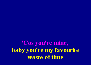 'Cos you're mine,
baby you're my favourite
waste of time