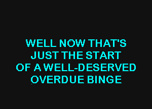 WELL NOW THAT'S
J UST TH E START
OF A WELL-D ESERVED
OVERDUE BINGE