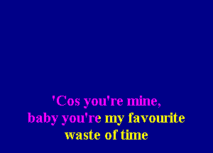 'Cos you're mine,
baby you're my favourite
waste of time