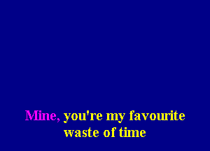 Mine, you're my favourite
waste of time