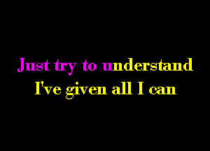 Just try to understand

I've given all I can