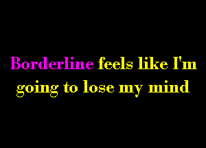 Borderline feels like I'm

going to lose my mind