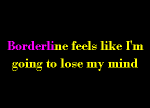 Borderline feels like I'm

going to lose my mind