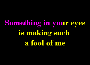 Something in your eyes
is making such

a fool of me