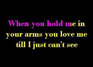 When you hold me in
your arms you love me

till I just can't see