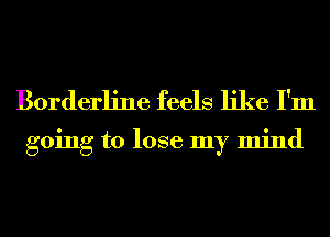 Borderline feels like I'm

going to lose my mind